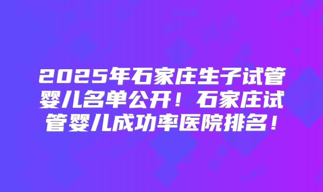 2025年石家庄生子试管婴儿名单公开！石家庄试管婴儿成功率医院排名！