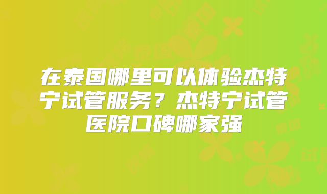 在泰国哪里可以体验杰特宁试管服务？杰特宁试管医院口碑哪家强