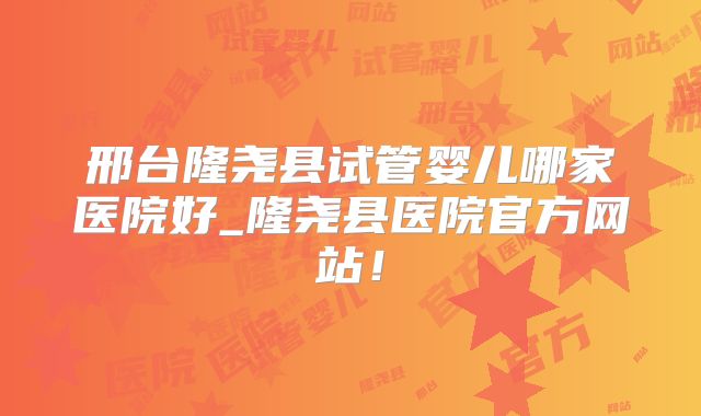 邢台隆尧县试管婴儿哪家医院好_隆尧县医院官方网站！