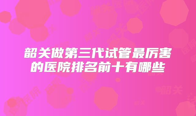 韶关做第三代试管最厉害的医院排名前十有哪些