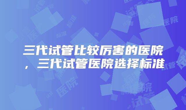 三代试管比较厉害的医院，三代试管医院选择标准
