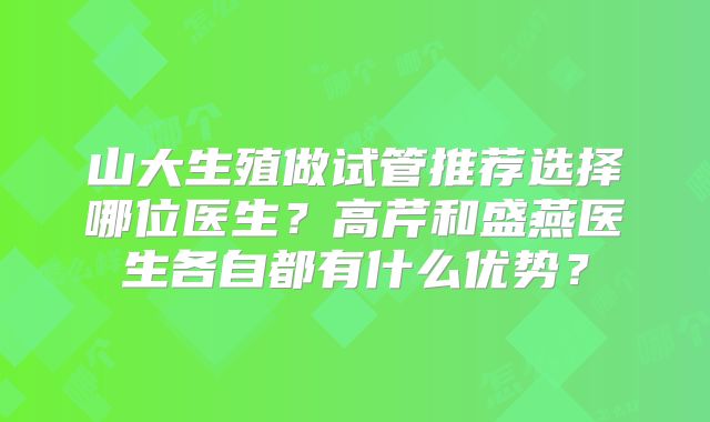 山大生殖做试管推荐选择哪位医生？高芹和盛燕医生各自都有什么优势？