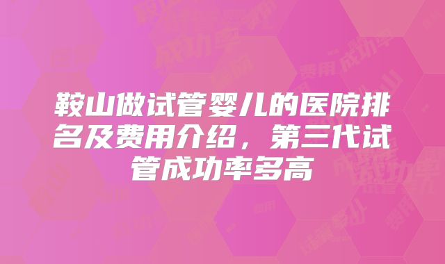 鞍山做试管婴儿的医院排名及费用介绍，第三代试管成功率多高