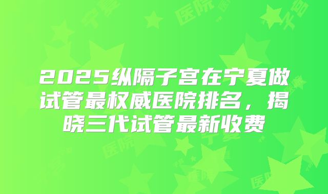 2025纵隔子宫在宁夏做试管最权威医院排名，揭晓三代试管最新收费