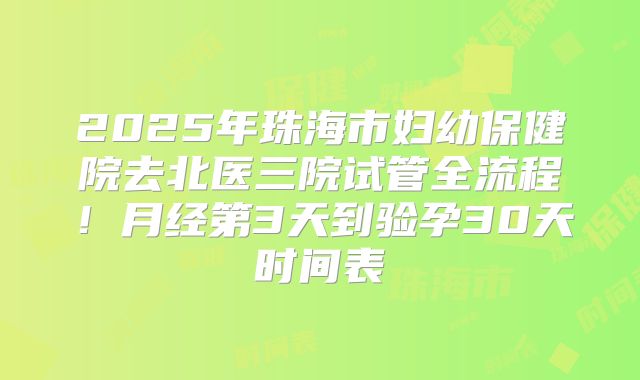 2025年珠海市妇幼保健院去北医三院试管全流程！月经第3天到验孕30天时间表