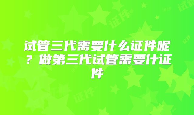 试管三代需要什么证件呢？做第三代试管需要什证件