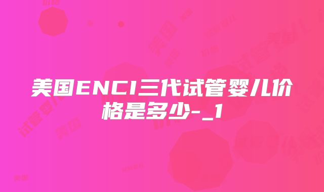 美国ENCI三代试管婴儿价格是多少-_1