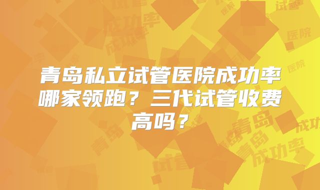 青岛私立试管医院成功率哪家领跑?三代试管收费高吗?