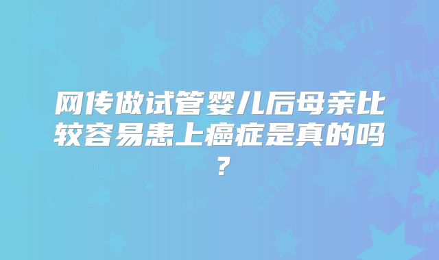 网传做试管婴儿后母亲比较容易患上癌症是真的吗？