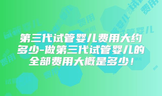 第三代试管婴儿费用大约多少-做第三代试管婴儿的全部费用大概是多少!