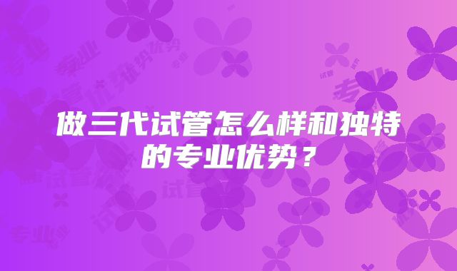 做三代试管怎么样和独特的专业优势？