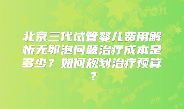 北京三代试管婴儿费用解析无卵泡问题治疗成本是多少？如何规划治疗预算？