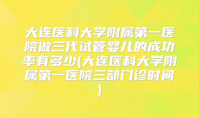 大连医科大学附属第一医院做三代试管婴儿的成功率有多少(大连医科大学附属第一医院三部门诊时间)
