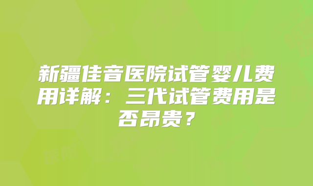 新疆佳音医院试管婴儿费用详解：三代试管费用是否昂贵？