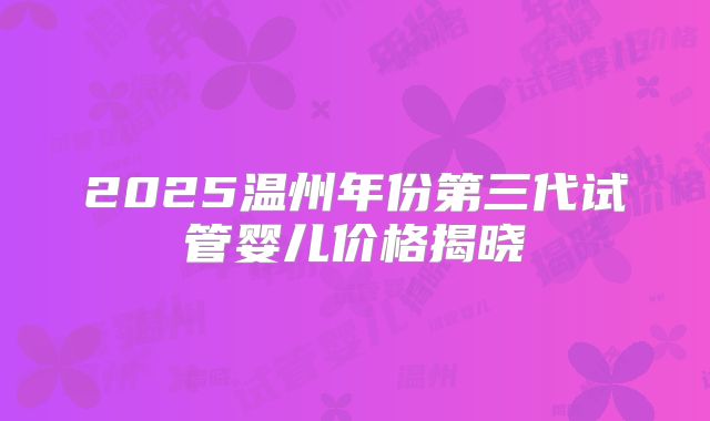 2025温州年份第三代试管婴儿价格揭晓