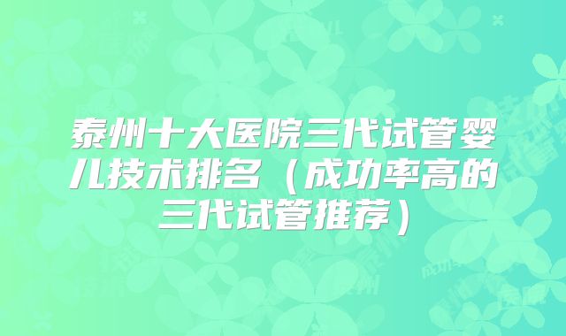 泰州十大医院三代试管婴儿技术排名（成功率高的三代试管推荐）