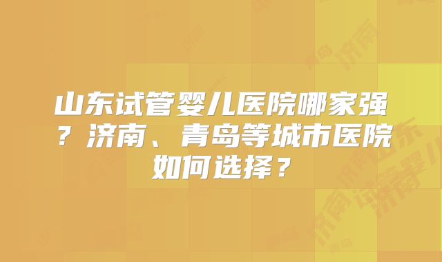 山东试管婴儿医院哪家强？济南、青岛等城市医院如何选择？