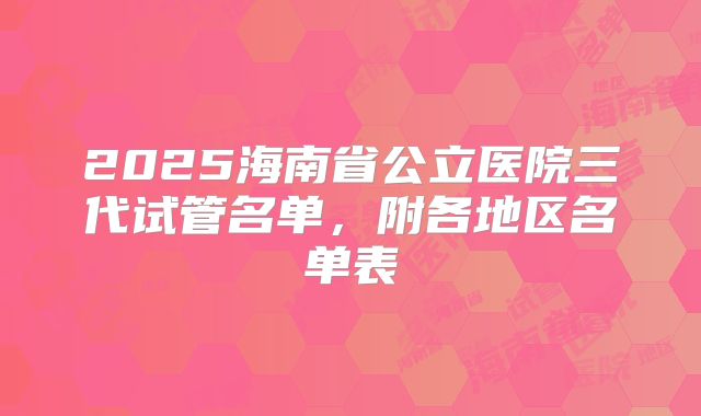 2025海南省公立医院三代试管名单，附各地区名单表