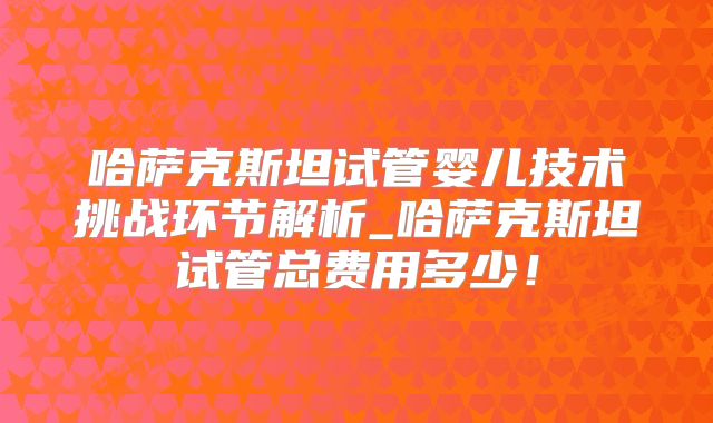 哈萨克斯坦试管婴儿技术挑战环节解析_哈萨克斯坦试管总费用多少！