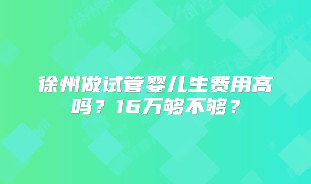 徐州做试管婴儿生费用高吗？16万够不够？