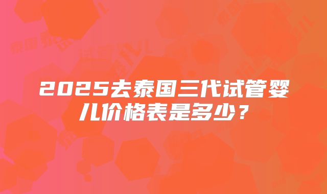 2025去泰国三代试管婴儿价格表是多少？