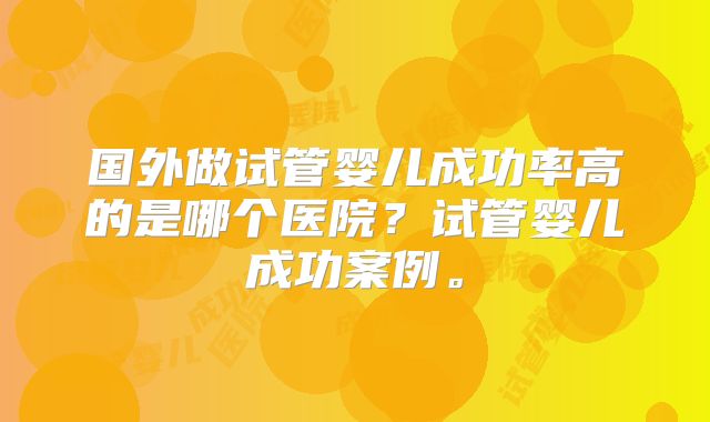 国外做试管婴儿成功率高的是哪个医院?试管婴儿成功案例。
