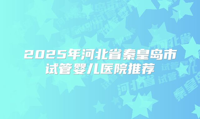 2025年河北省秦皇岛市试管婴儿医院推荐