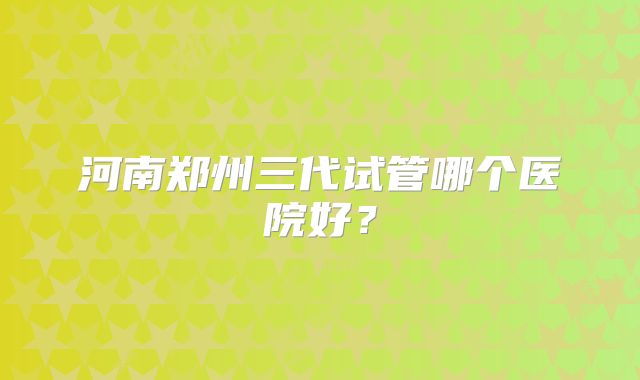 河南郑州三代试管哪个医院好？