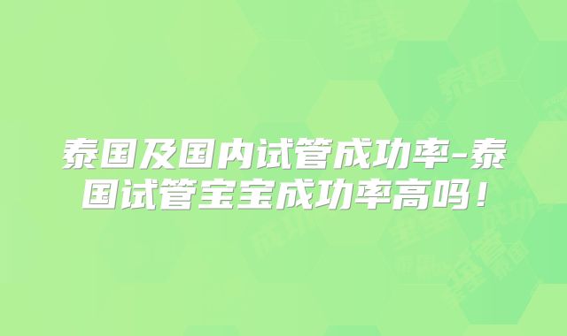 泰国及国内试管成功率-泰国试管宝宝成功率高吗!