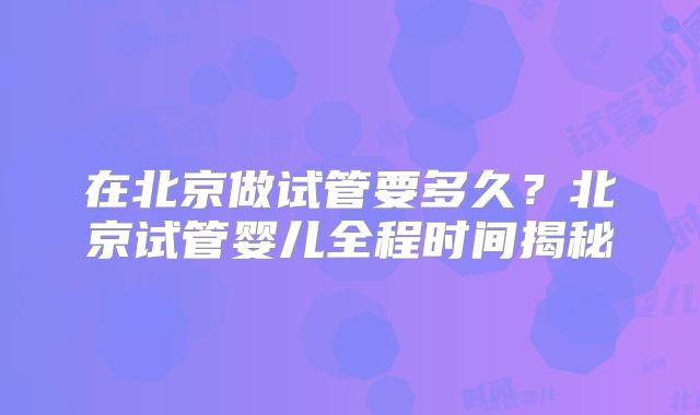在北京做试管要多久？北京试管婴儿全程时间揭秘