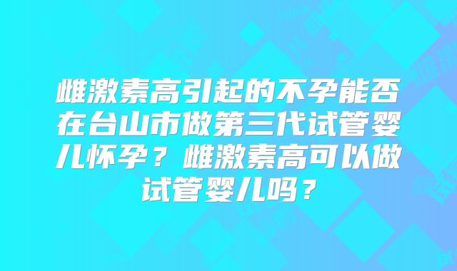 雌激素高引起的不孕能否在台山市做第三代试管婴儿怀孕?雌激素高可以做试管婴儿吗?