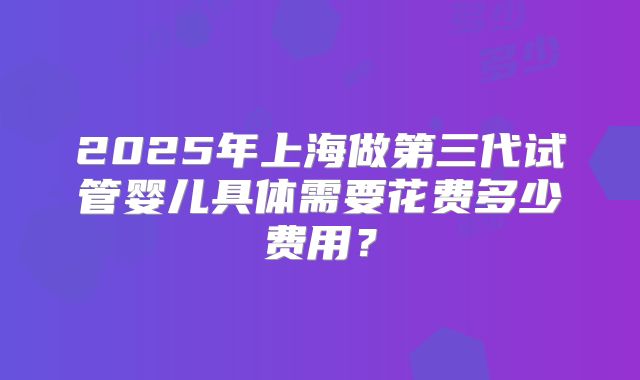 2025年上海做第三代试管婴儿具体需要花费多少费用？