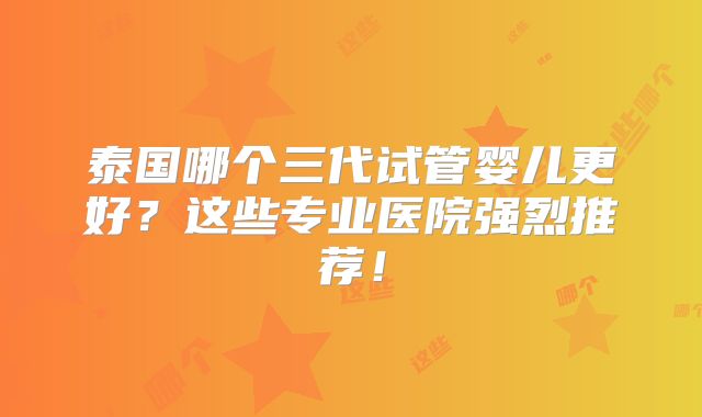 泰国哪个三代试管婴儿更好？这些专业医院强烈推荐！