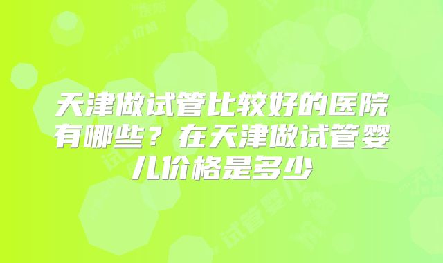 天津做试管比较好的医院有哪些？在天津做试管婴儿价格是多少
