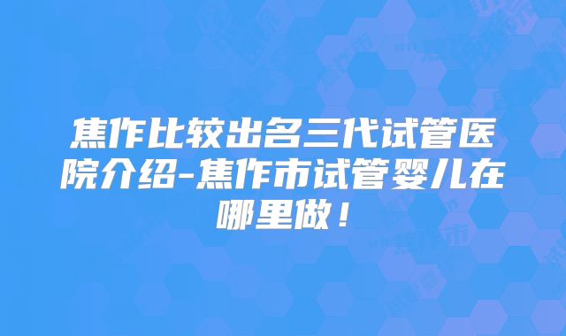 焦作比较出名三代试管医院介绍-焦作市试管婴儿在哪里做！