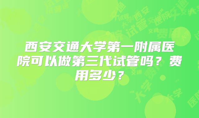 西安交通大学第一附属医院可以做第三代试管吗？费用多少？