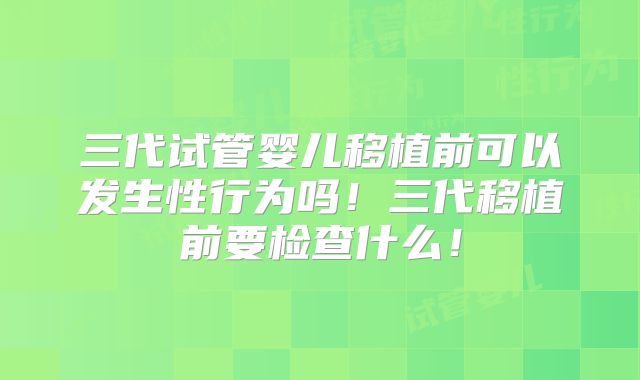 三代试管婴儿移植前可以发生性行为吗！三代移植前要检查什么！