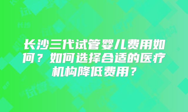 长沙三代试管婴儿费用如何？如何选择合适的医疗机构降低费用？