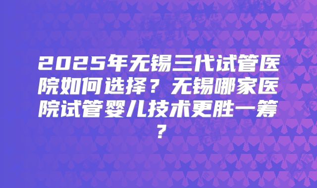 2025年无锡三代试管医院如何选择？无锡哪家医院试管婴儿技术更胜一筹？