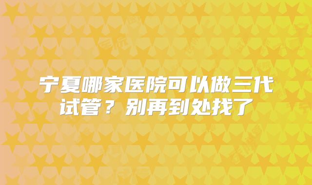 宁夏哪家医院可以做三代试管？别再到处找了