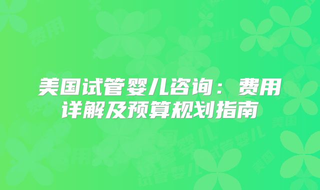美国试管婴儿咨询:费用详解及预算规划指南