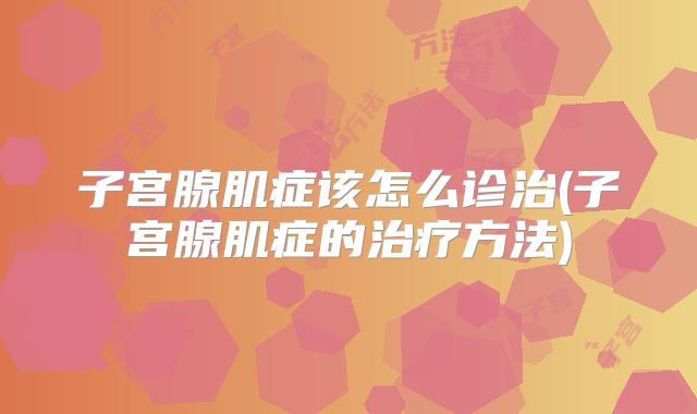 子宫腺肌症该怎么诊治(子宫腺肌症的治疗方法)