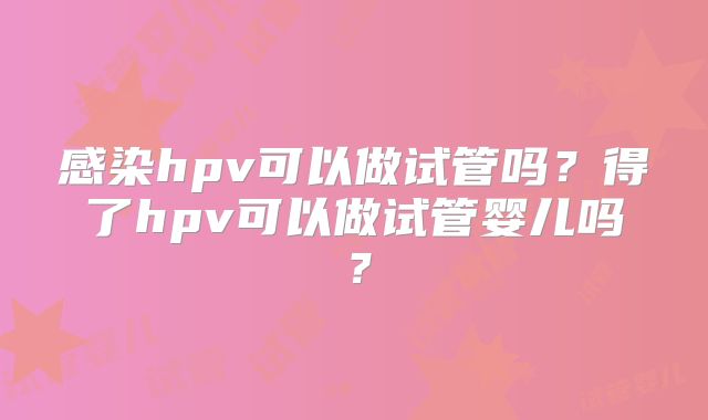 感染hpv可以做试管吗？得了hpv可以做试管婴儿吗？