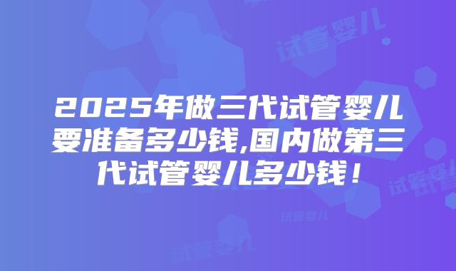 2025年做三代试管婴儿要准备多少钱,国内做第三代试管婴儿多少钱！