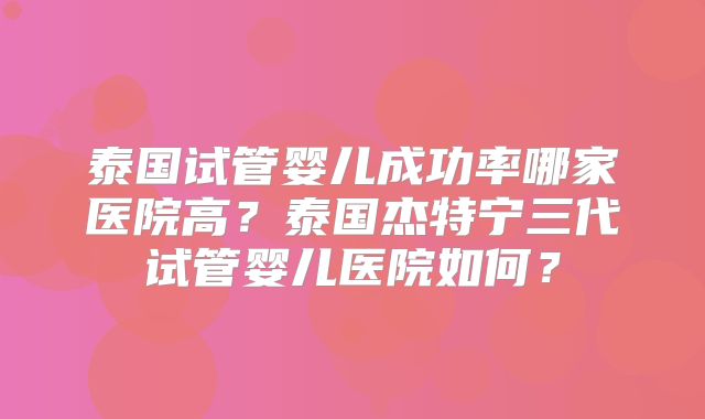 泰国试管婴儿成功率哪家医院高？泰国杰特宁三代试管婴儿医院如何？