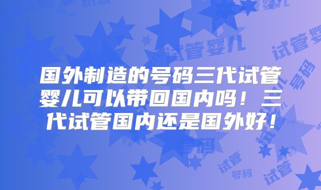 国外制造的号码三代试管婴儿可以带回国内吗！三代试管国内还是国外好！