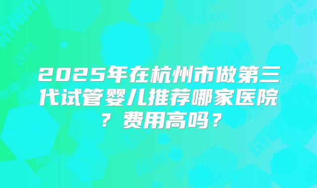 2025年在杭州市做第三代试管婴儿推荐哪家医院？费用高吗？
