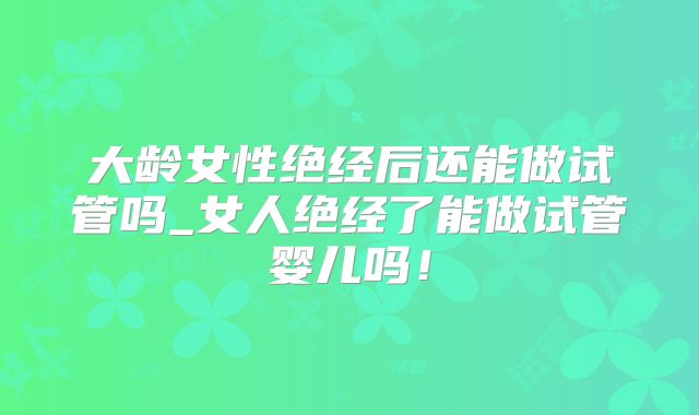 大龄女性绝经后还能做试管吗_女人绝经了能做试管婴儿吗!