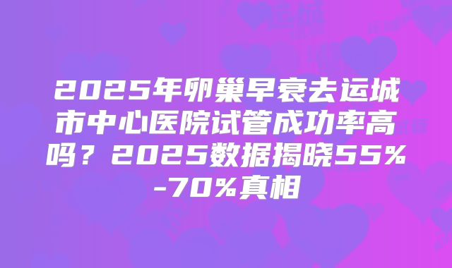2025年卵巢早衰去运城市中心医院试管成功率高吗？2025数据揭晓55%-70%真相