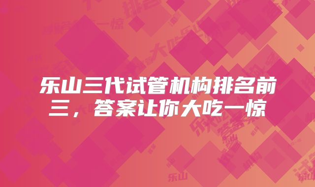 乐山三代试管机构排名前三,答案让你大吃一惊